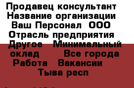 Продавец-консультант › Название организации ­ Ваш Персонал, ООО › Отрасль предприятия ­ Другое › Минимальный оклад ­ 1 - Все города Работа » Вакансии   . Тыва респ.